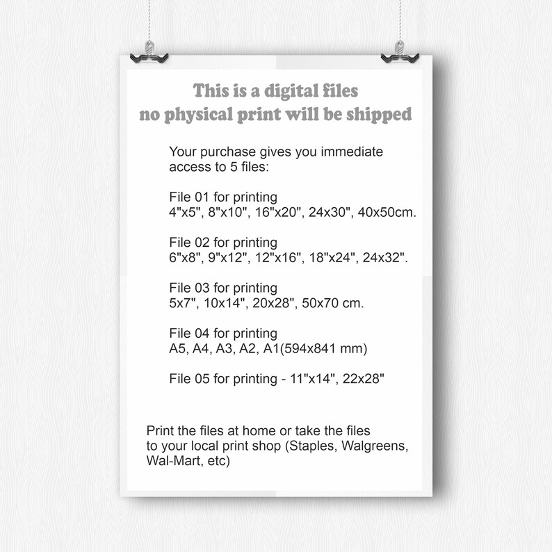 May include: A white sheet of paper with black text describing the digital files included in a purchase. The text says "This is a digital files no physical print will be shipped. Your purchase gives you immediate access to 5 files: File 01 for printing 4"x5", 8"x10", 16"x20", 24x30", 40x50cm. File 02 for printing 6"x8", 9"x12", 12"x16", 18"x24", 24x32". File 03 for printing 5x7", 10x14", 20x28", 50x70 cm. File 04 for printing A5, A4, A3, A2, A1(594x841 mm) File 05 for printing - 11"x14", 22x28" Print the files at home or take the files to your local print shop (Staples, Walgreens, Wal-Mart, etc)"