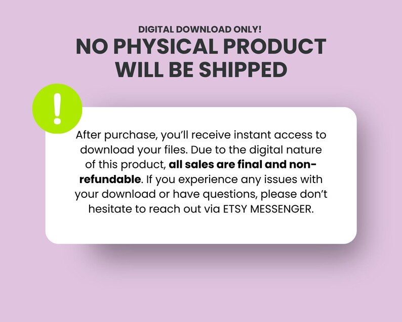 May include: A pink background with a green exclamation point icon and a white box with the text "DIGITAL DOWNLOAD ONLY! NO PHYSICAL PRODUCT WILL BE SHIPPED. After purchase, you'll receive instant access to download your files. Due to the digital nature of this product, all sales are final and non-refundable. If you experience any issues with your download or have questions, please don't hesitate to reach out via ETSY MESSENGER."