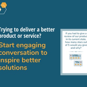 May include: A blue and white graphic with the text "Trying to deliver a better product or service? Start engaging conversation to inspire better solutions."  A white box with a blue border contains the text "If you had to give a review of our product in its current state, how many stars out of 5 would you give and why?" and two speech bubbles with five stars in each.