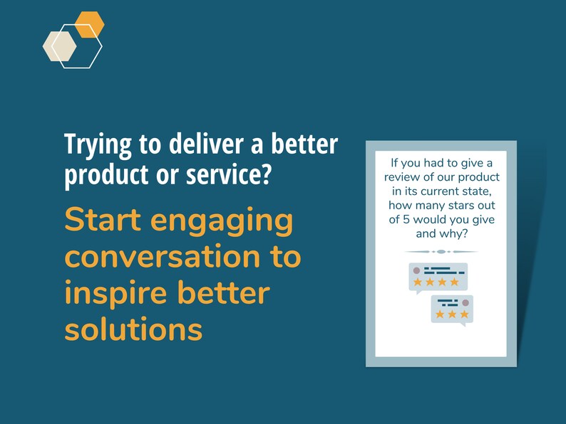 May include: A blue and white graphic with the text "Trying to deliver a better product or service? Start engaging conversation to inspire better solutions."  A white box with a blue border contains the text "If you had to give a review of our product in its current state, how many stars out of 5 would you give and why?" and two speech bubbles with five stars in each.