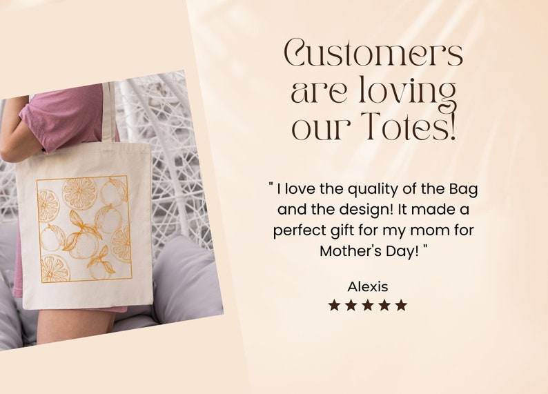 May include: A white canvas tote bag with a design of orange slices and leaves in a gold color. The text "Customers are loving our Totes!" is in the upper right corner of the image. The text "I love the quality of the Bag and the design! It made a perfect gift for my mom for Mother's Day!" is in the lower right corner of the image. The text "Alexis" is below the quote. Five stars are below the name.