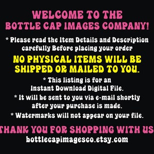 Peut inclure: Une image en noir et blanc avec du texte rose qui dit "WELCOME TO THE BOTTLE CAP IMAGES COMPANY!" et "NO PHYSICAL ITEMS WILL BE SHIPPED OR MAILED TO YOU." Le texte comprend &eacute;galement des informations sur la liste &eacute;tant pour un fichier num&eacute;rique t&eacute;l&eacute;chargeable instantan&eacute;ment et que les filigranes n'appara&icirc;tront pas sur le fichier. Le texte en bas lit "THANK YOU FOR SHOPPING WITH US! bottlecapimagesco.etsy.com".
