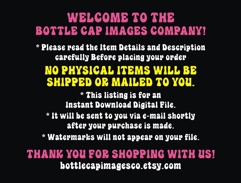 Peut inclure: Une image en noir et blanc avec du texte rose qui dit "WELCOME TO THE BOTTLE CAP IMAGES COMPANY!" et "NO PHYSICAL ITEMS WILL BE SHIPPED OR MAILED TO YOU." Le texte comprend &eacute;galement des informations sur la liste &eacute;tant pour un fichier num&eacute;rique t&eacute;l&eacute;chargeable instantan&eacute;ment et que les filigranes n'appara&icirc;tront pas sur le fichier. Le texte en bas lit "THANK YOU FOR SHOPPING WITH US! bottlecapimagesco.etsy.com".