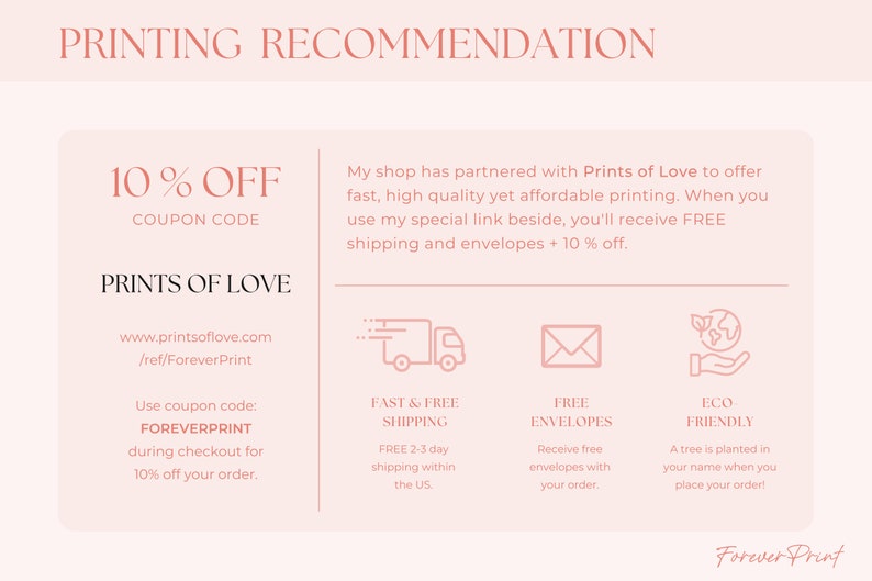 May include: Pink and white graphic with the text "PRINTING RECOMMENDATION" at the top. The text "10% OFF COUPON CODE" is in a larger font size. The text "PRINTS OF LOVE" is below the coupon code. The text "www.printsoflove.com /ref/ForeverPrint" is below the company name. The text "Use coupon code: FOREVERPRINT during checkout for 10% off your order." is in a smaller font size. The text "My shop has partnered with Prints of Love to offer fast, high quality yet affordable printing. When you use my special link beside, you'll receive FREE shipping and envelopes + 10% off." is in a smaller font size. There are four icons below the text. The first icon is a truck with the text "FAST & FREE SHIPPING" below it. The second icon is an envelope with the text "FREE ENVELOPES" below it. The third icon is a hand holding a globe with the text "ECO FRIENDLY" below it. The text "FREE 2-3 day shipping within the US" is below the truck icon. The text "Receive free envelopes with your order." is below the envelope icon. The text "A tree is planted in your name when you place your order!" is below the globe icon. The text "Forever Print" is at the bottom of the graphic.