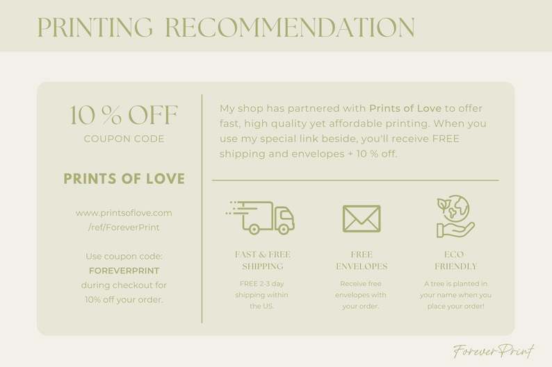 May include: A green and white graphic with the text "PRINTING RECOMMENDATION" at the top. The text "10% OFF COUPON CODE" is in a larger font size. The text "PRINTS OF LOVE" is below the coupon code. The text "www.printsoflove.com /ref/ForeverPrint" is below the company name. The text "Use coupon code: FOREVERPRINT during checkout for 10% off your order." is below the website address. The text "My shop has partnered with Prints of Love to offer fast, high quality yet affordable printing. When you use my special link beside, you'll receive FREE shipping and envelopes + 10% off." is on the right side of the graphic. There are four icons below the text. The first icon is a truck with the text "FAST & FREE SHIPPING" below it. The second icon is an envelope with the text "FREE ENVELOPES" below it. The third icon is a tree with the text "ECO FRIENDLY" below it. The text "Forever Print" is at the bottom of the graphic.