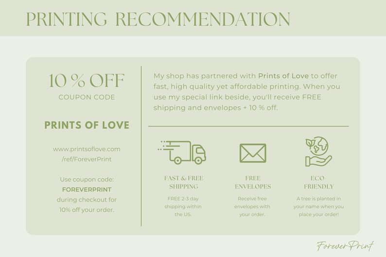 May include: A green and white graphic with the text "PRINTING RECOMMENDATION" and "10% OFF COUPON CODE" with a green and white graphic of a truck, envelope, and a hand holding a globe. The text "PRINTS OF LOVE" is also included with the website address "www.printsoflove.com/ref/ForeverPrint". The text "Use coupon code: FOREVERPRINT during checkout for 10% off your order." is also included. The text "FAST & FREE SHIPPING", "FREE ENVELOPES", and "ECO FRIENDLY" are also included.