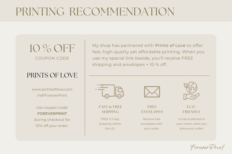 May include: A beige and brown graphic with the text "PRINTING RECOMMENDATION" at the top. The text "10% OFF COUPON CODE" is in a larger font size. The text "PRINTS OF LOVE" is below the coupon code. The text "www.printsoflove.com /ref/ForeverPrint" is below the company name. The text "Use coupon code: FOREVERPRINT during checkout for 10% off your order." is below the website address. The text "My shop has partnered with Prints of Love to offer fast, high quality yet affordable printing. When you use my special link beside, you'll receive FREE shipping and envelopes + 10% off." is on the right side of the graphic. There are four icons below the text. The first icon is a truck with the text "FAST & FREE SHIPPING" below it. The second icon is an envelope with the text "FREE ENVELOPES" below it. The third icon is a hand holding a globe with the text "ECO FRIENDLY" below it. The text "FREE 2-3 day shipping within the US." is below the truck icon. The text "Receive free envelopes with your order." is below the envelope icon. The text "A tree is planted in your name when you place your order!" is below the globe icon. The text "Forever Print" is at the bottom of the graphic.