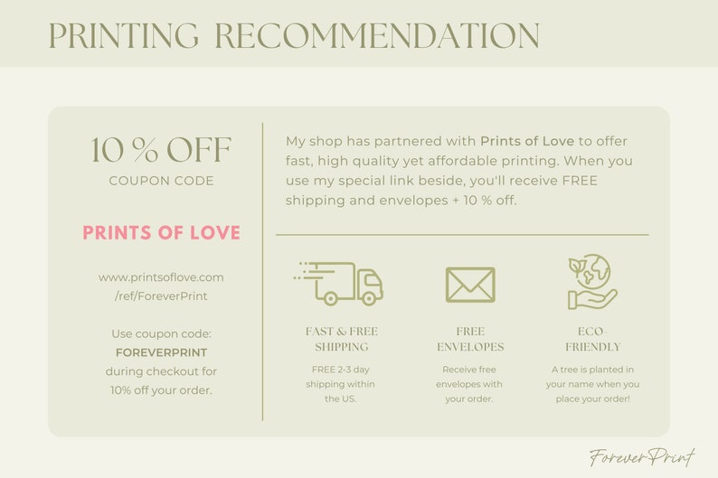 May include: A green and white graphic with the text "PRINTING RECOMMENDATION" at the top. The text "10% OFF COUPON CODE" is in pink. The text "PRINTS OF LOVE" is in pink. The text "www.printsoflove.com /ref/ForeverPrint" is in black. The text "Use coupon code: FOREVERPRINT during checkout for 10% off your order." is in black. The text "My shop has partnered with Prints of Love to offer fast, high quality yet affordable printing. When you use my special link beside, you'll receive FREE shipping and envelopes + 10% off." is in black. The text "FAST & FREE SHIPPING FREE 2-3 day shipping within the US" is in black. The text "FREE ENVELOPES Receive free envelopes with your order." is in black. The text "ECO FRIENDLY A tree is planted in your name when you place your order!" is in black. The text "Forever Print" is in black.
