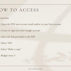 May include: A white background with black text outlining how to access a digital product. The text reads: "HOW TO ACCESS Instructions: 1. Open the PDF sent to your email and/or in your Etsy account 2. Create or sign into your Google account 3. Open the link provided in the PDF 4. Select "File" 5. Select "Make a copy" 6. Budget away :) KELLY GRACE DESIGNS"
