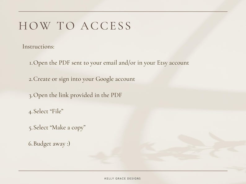 May include: A white background with black text outlining how to access a digital product. The text reads: "HOW TO ACCESS Instructions: 1. Open the PDF sent to your email and/or in your Etsy account 2. Create or sign into your Google account 3. Open the link provided in the PDF 4. Select "File" 5. Select "Make a copy" 6. Budget away :) KELLY GRACE DESIGNS"