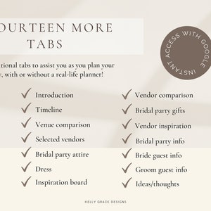 May include: A checklist of fourteen wedding planning tabs with checkmarks next to each item. The tabs include: Introduction, Timeline, Venue Comparison, Selected Vendors, Bridal Party Attire, Dress, Inspiration Board, Vendor Comparison, Bridal Party Gifts, Vendor Inspiration, Bridal Party Info, Bride Guest Info, Groom Guest Info, and Ideas/Thoughts. The text "FOURTEEN MORE TABS" is at the top of the checklist. The text "14 additional tabs to assist you as you plan your big day, with or without a real-life planner!" is below the title. The text "KELLY GRACE DESIGNS" is at the bottom of the checklist. The checklist is on a beige background.