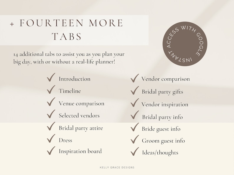 May include: A checklist of fourteen wedding planning tabs with checkmarks next to each item. The tabs include: Introduction, Timeline, Venue Comparison, Selected Vendors, Bridal Party Attire, Dress, Inspiration Board, Vendor Comparison, Bridal Party Gifts, Vendor Inspiration, Bridal Party Info, Bride Guest Info, Groom Guest Info, and Ideas/Thoughts. The text "FOURTEEN MORE TABS" is at the top of the checklist. The text "14 additional tabs to assist you as you plan your big day, with or without a real-life planner!" is below the title. The text "KELLY GRACE DESIGNS" is at the bottom of the checklist. The checklist is on a beige background.