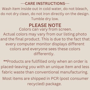 May include: Care instructions for a product. Wash inside out in cold water, do not bleach, do not dry clean, do not iron directly on the design. Tumble dry on a low heat. Please note that colours may vary from screen. Actual colours may vary from our listing photo and the final product. This is due to the fact that every computer monitor displays different colours and everyone sees these colours differently. Products are fulfilled only when an order is placed, leaving you with a unique item and less fabric waste than conventional manufacturing. Most items are shipped in PCR (post consumer recycled) packaging.