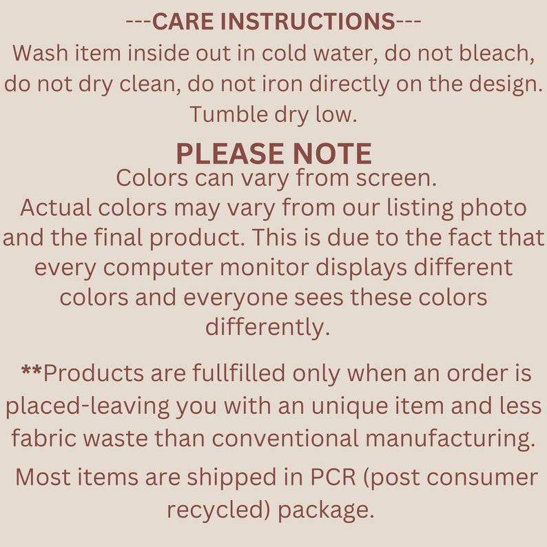 May include: Care instructions for a product. Wash inside out in cold water, do not bleach, do not dry clean, do not iron directly on the design. Tumble dry on a low heat. Please note that colours may vary from screen. Actual colours may vary from our listing photo and the final product. This is due to the fact that every computer monitor displays different colours and everyone sees these colours differently. Products are fulfilled only when an order is placed, leaving you with a unique item and less fabric waste than conventional manufacturing. Most items are shipped in PCR (post consumer recycled) packaging.