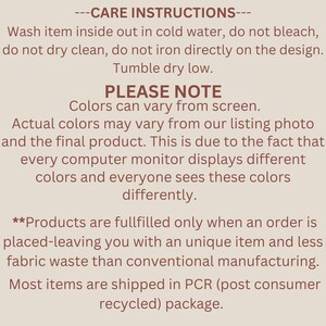 May include: Care instructions for a product. Wash inside out in cold water, do not bleach, do not dry clean, do not iron directly on the design. Tumble dry low. Please note that colors may vary from screen. Actual colors may vary from the listing photo and the final product. This is due to the fact that every computer monitor displays different colors and everyone sees these colors differently. Products are fulfilled only when an order is placed, leaving you with a unique item and less fabric waste than conventional manufacturing. Most items are shipped in PCR (post consumer recycled) package.
