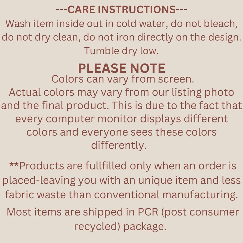 May include: Care instructions for a product. Wash inside out in cold water, do not bleach, do not dry clean, do not iron directly on the design. Tumble dry low. Please note that colors may vary from screen. Actual colors may vary from the listing photo and the final product. This is due to the fact that every computer monitor displays different colors and everyone sees these colors differently. Products are fulfilled only when an order is placed, leaving you with a unique item and less fabric waste than conventional manufacturing. Most items are shipped in PCR (post consumer recycled) package.