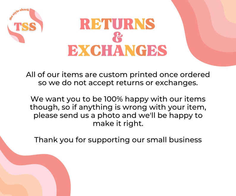 May include: A pink and orange graphic with the text "the style shack" and "TSS" in a circle. The text "RETURNS & EXCHANGES" is in large, bold letters. The text below reads: "All of our items are custom printed once ordered so we do not accept returns or exchanges. We want you to be 100% happy with our items though, so if anything is wrong with your item, please send us a photo and we'll be happy to make it right. Thank you for supporting our small business."
