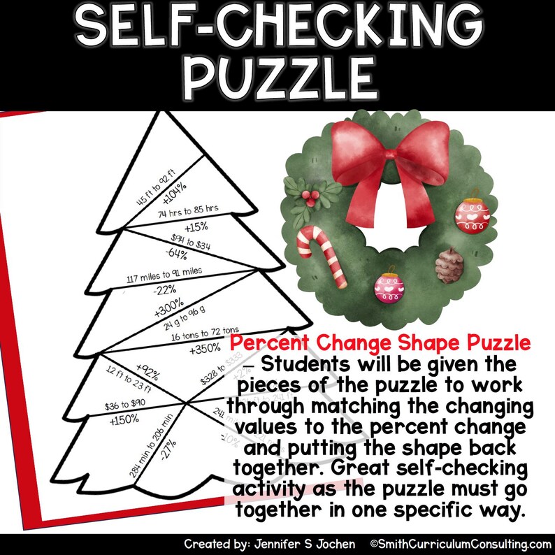 May include: A Christmas-themed self-checking puzzle with a festive wreath and a Christmas tree shape. The puzzle pieces have different values and percent changes, such as 45 ft to 92 ft +104%, 74 hrs to 85 hrs +15%, and 117 miles to 91 miles -22%. Students will be given the pieces of the puzzle to work through matching the changing values to the percent change and putting the shape back together.