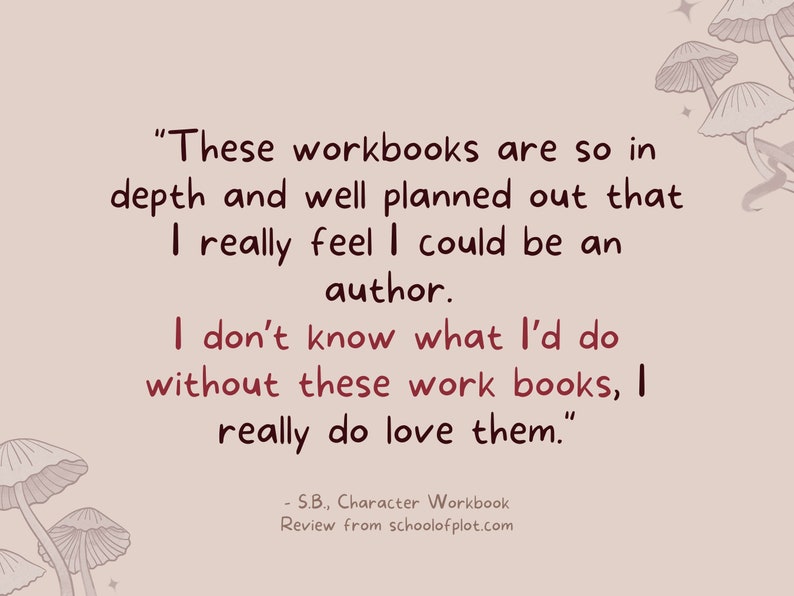 May include: A quote about character workbooks, "These workbooks are so in depth and well planned out that I really feel I could be an author. I don't know what I'd do without these work books, I really do love them." - S.B., Character Workbook Review from schoolofplot.com