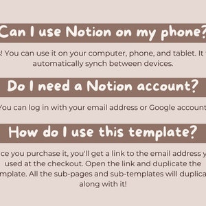 May include: A brown rectangle with rounded corners and white text that reads "Can I use Notion on my phone?"  Below the rectangle is a paragraph of text that reads "Yes! You can use it on your computer, phone, and tablet. It will automatically synch between devices."  Below that is another brown rectangle with rounded corners and white text that reads "Do I need a Notion account?"  Below the rectangle is a paragraph of text that reads "You can log in with your email address or Google account."  Below that is another brown rectangle with rounded corners and white text that reads "How do I use this template?"  Below the rectangle is a paragraph of text that reads "Once you purchase it, you'll get a link to the email address you used at the checkout. Open the link and duplicate the template. All the sub-pages and sub-templates will duplicate along with it!"