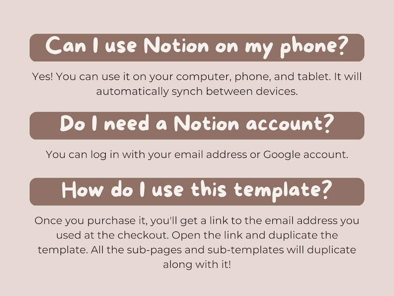 May include: A brown rectangle with rounded corners and white text that reads "Can I use Notion on my phone?"  Below the rectangle is a paragraph of text that reads "Yes! You can use it on your computer, phone, and tablet. It will automatically synch between devices."  Below that is another brown rectangle with rounded corners and white text that reads "Do I need a Notion account?"  Below the rectangle is a paragraph of text that reads "You can log in with your email address or Google account."  Below that is another brown rectangle with rounded corners and white text that reads "How do I use this template?"  Below the rectangle is a paragraph of text that reads "Once you purchase it, you'll get a link to the email address you used at the checkout. Open the link and duplicate the template. All the sub-pages and sub-templates will duplicate along with it!"