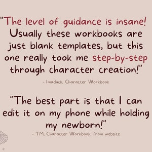 May include: A pink background with two quotes about a character workbook. The first quote says "The level of guidance is insane! Usually these workbooks are just blank templates, but this one really took me step-by-step through character creation!" - Imaduck, Character Workbook. The second quote says "The best part is that I can edit it on my phone while holding my newborn!" - TM, Character Workbook, from website.