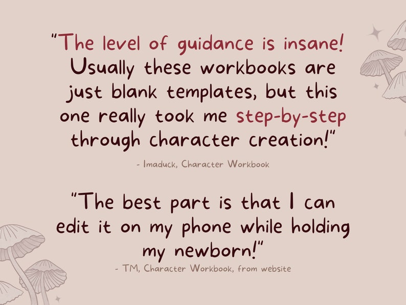 May include: A pink background with two quotes about a character workbook. The first quote says "The level of guidance is insane! Usually these workbooks are just blank templates, but this one really took me step-by-step through character creation!" - Imaduck, Character Workbook. The second quote says "The best part is that I can edit it on my phone while holding my newborn!" - TM, Character Workbook, from website.