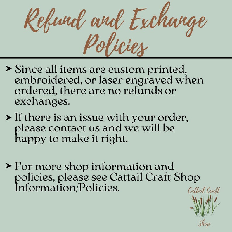 May include: A green and brown text graphic with the words "Refund and Exchange Policies" in a large font. The text below explains that all items are custom printed, embroidered, or laser engraved and therefore there are no refunds or exchanges. It also states that if there is an issue with an order, customers should contact the shop. The text ends with a note to see the shop's information and policies on the Cattail Craft Shop website.