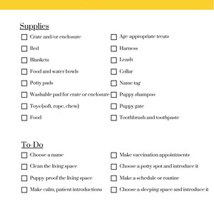 May include: A checklist for new puppy owners with a list of supplies and to-do items. The checklist includes items such as a crate, bed, food and water bowls, potty pads, toys, age-appropriate treats, harness, leash, collar, name tag, puppy shampoo, puppy gate, toothbrush and toothpaste. The to-do list includes items such as choosing a name, cleaning the living space, puppy-proofing the living space, making calm, patient introductions, making vaccination appointments, choosing a potty spot, making a schedule or routine, and choosing a sleeping space.