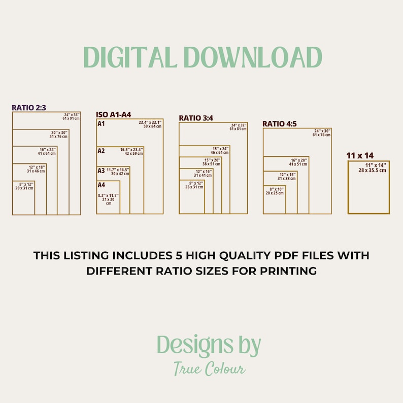 May include: A digital download graphic showing five different printable art print sizes in inches and centimetres. The sizes are 2:3, ISO A1-A4, 3:4, 4:5, and 11x14. The text "DIGITAL DOWNLOAD" is at the top of the graphic. The text "THIS LISTING INCLUDES 5 HIGH QUALITY PDF FILES WITH DIFFERENT RATIO SIZES FOR PRINTING" is below the sizes. The text "Designs by True Colour" is at the bottom of the graphic.