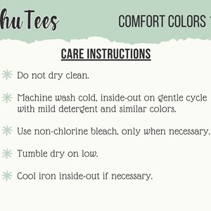 May include: Care instructions for Schu Tees Comfort Colors 1717. Do not dry clean. Machine wash cold, inside-out on gentle cycle with mild detergent and similar colors. Use non-chlorine bleach only when necessary. Tumble dry on low. Cool iron inside-out if necessary.