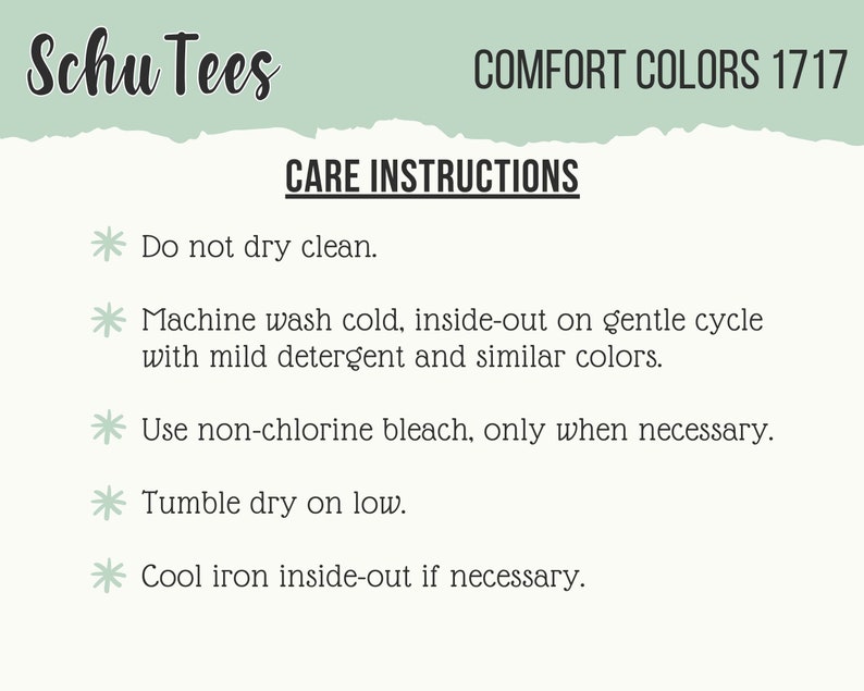 May include: Care instructions for Schu Tees Comfort Colors 1717. Do not dry clean. Machine wash cold, inside-out on gentle cycle with mild detergent and similar colors. Use non-chlorine bleach only when necessary. Tumble dry on low. Cool iron inside-out if necessary.