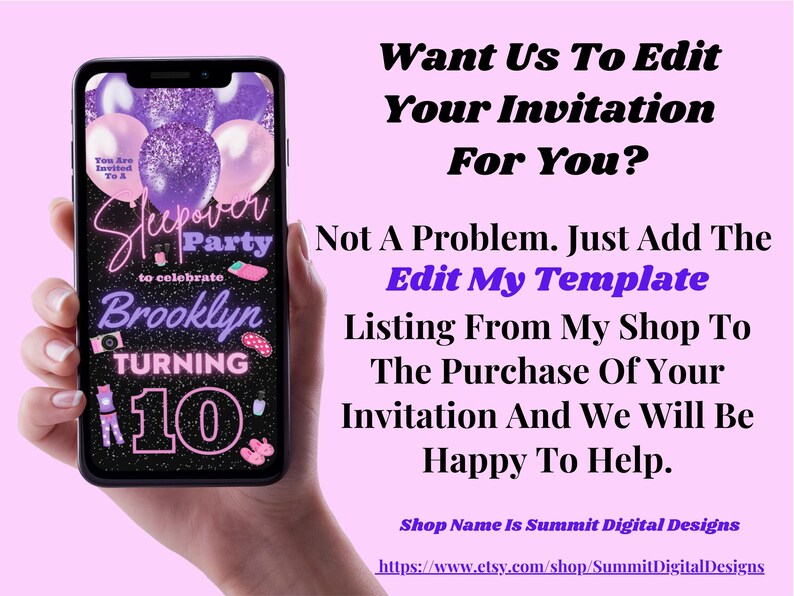 May include: A digital invitation for a sleepover party with a purple and pink color scheme. The invitation says "Sleepover Party to celebrate Brooklyn turning 10". The text "Want Us To Edit Your Invitation For You?" is displayed above the invitation. The text "Not A Problem. Just Add The Edit My Template Listing From My Shop To The Purchase Of Your Invitation And We Will Be Happy To Help." is displayed below the invitation. The text "Shop Name Is Summit Digital Designs" is displayed below the text. The text "https://www.etsy.com/shop/SummitDigitalDesigns" is displayed below the shop name.