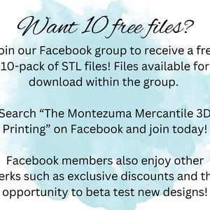 May include: A blue and white watercolor background with text that reads "Want 10 free files?" Join our Facebook group to receive a free 10-pack of STL files! Files available for download within the group. Search "The Montezuma Mercantile 3D Printing" on Facebook and join today! Facebook members also enjoy other perks such as exclusive discounts and the opportunity to beta test new designs!"