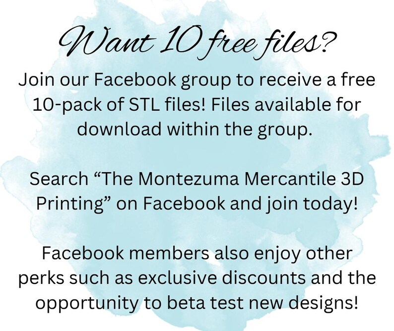 May include: A blue and white watercolor background with text that reads "Want 10 free files?" Join our Facebook group to receive a free 10-pack of STL files! Files available for download within the group. Search "The Montezuma Mercantile 3D Printing" on Facebook and join today! Facebook members also enjoy other perks such as exclusive discounts and the opportunity to beta test new designs!"