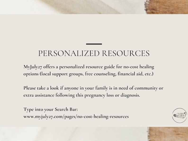 May include: A text-based graphic with the title "Personalized Resources" and the text "MyJuly27 offers a personalized resource guide for no-cost healing options (local support groups, free counseling, financial aid, etc.) Please take a look if anyone in your family is in need of community or extra assistance following this pregnancy loss or diagnosis. Type into your Search Bar: www.myjuly27.com/pages/no-cost-healing-resources"