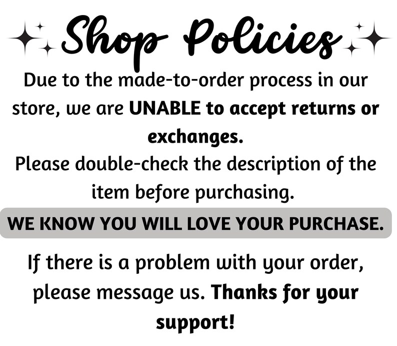 May include: Shop Policies text with a sparkly star design. Due to the made-to-order process in our store, we are UNABLE to accept returns or exchanges. Please double-check the description of the item before purchasing. WE KNOW YOU WILL LOVE YOUR PURCHASE. If there is a problem with your order, please message us. Thanks for your support!