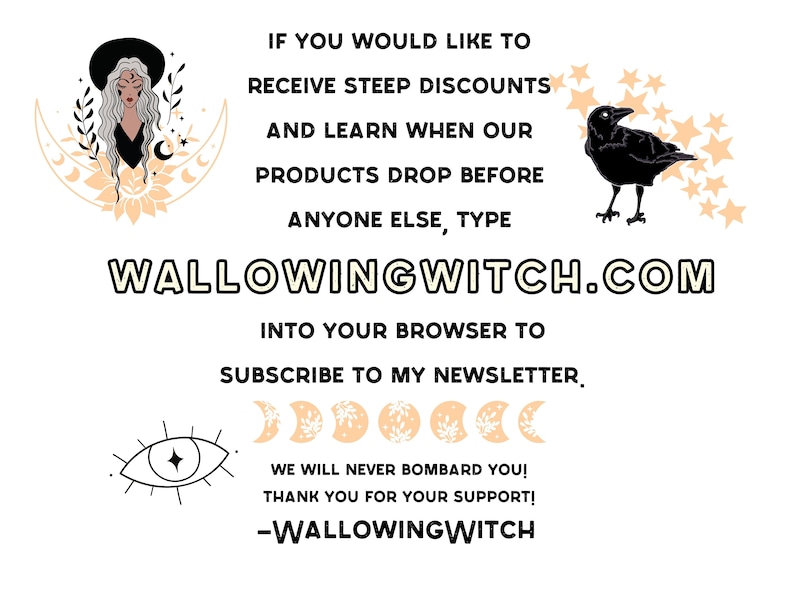 May include: A graphic with a witch, a crow, and stars. The text reads "If you would like to receive steep discounts and learn when our products drop before anyone else, type WALLOWINGWITCH.COM into your browser to subscribe to my newsletter. We will never bombard you! Thank you for your support! -WALLOWINGWITCH"