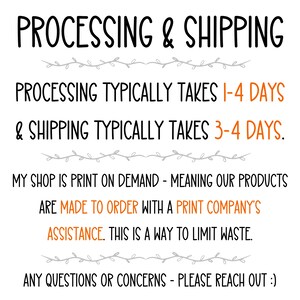 May include: Text on a white background with black and gray text. The text reads: "PROCESSING & SHIPPING PROCESSING TYPICALLY TAKES 1-4 DAYS & SHIPPING TYPICALLY TAKES 3-4 DAYS. MY SHOP IS PRINT ON DEMAND - MEANING OUR PRODUCTS ARE MADE TO ORDER WITH A PRINT COMPANY'S ASSISTANCE. THIS IS A WAY TO LIMIT WASTE. ANY QUESTIONS OR CONCERNS - PLEASE REACH OUT :)"