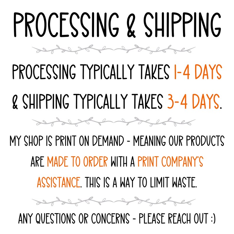 May include: Text on a white background with black and gray text. The text reads: "PROCESSING & SHIPPING PROCESSING TYPICALLY TAKES 1-4 DAYS & SHIPPING TYPICALLY TAKES 3-4 DAYS. MY SHOP IS PRINT ON DEMAND - MEANING OUR PRODUCTS ARE MADE TO ORDER WITH A PRINT COMPANY'S ASSISTANCE. THIS IS A WAY TO LIMIT WASTE. ANY QUESTIONS OR CONCERNS - PLEASE REACH OUT :)"