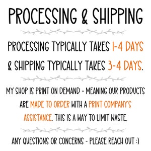 May include: Text on a white background with black and gray text. The text reads: "PROCESSING & SHIPPING PROCESSING TYPICALLY TAKES 1-4 DAYS & SHIPPING TYPICALLY TAKES 3-4 DAYS. MY SHOP IS PRINT ON DEMAND - MEANING OUR PRODUCTS ARE MADE TO ORDER WITH A PRINT COMPANY'S ASSISTANCE. THIS IS A WAY TO LIMIT WASTE. ANY QUESTIONS OR CONCERNS - PLEASE REACH OUT :)"