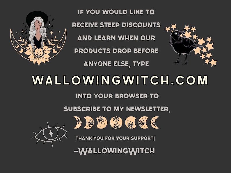 K&ouml;nnte beinhalten: Eine Schwarzwei&szlig;illustration einer Hexe mit einer zunehmenden Mondsichel und Sternen. Der Text "WALLOWINGWITCH.COM" befindet sich in der Mitte des Bildes. Der Text "IF YOU WOULD LIKE TO RECEIVE STEEP DISCOUNTS AND LEARN WHEN OUR PRODUCTS DROP BEFORE ANYONE ELSE, TYPE" befindet sich &uuml;ber der Website-Adresse. Der Text "INTO YOUR BROWSER TO SUBSCRIBE TO MY NEWSLETTER." befindet sich unter der Website-Adresse. Der Text "THANK YOU FOR YOUR SUPPORT! -WALLOWINGWITCH" befindet sich am unteren Rand des Bildes.