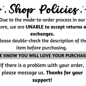 May include: Shop Policies text with a sparkly star design. Due to the made-to-order process in our store, we are UNABLE to accept returns or exchanges. Please double-check the description of the item before purchasing. WE KNOW YOU WILL LOVE YOUR PURCHASE. If there is a problem with your order, please message us. Thanks for your support!