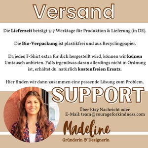 May include: A graphic with the text "Versand" in brown text on a light brown background. The text "Die Lieferzeit betr&auml;gt 3-7 Werktage f&uuml;r Produktion & Lieferung (in DE)." is below the heading. The text "Die Bio-Verpackung ist plastikfrei und aus Recyclingpapier." is below the previous text. The text "Da jedes T-Shirt extra f&uuml;r dich hergestellt wird, k&ouml;nnen wir keinen Umtausch anbieten. Falls irgendwas daran allerdings nicht in Ordnung ist, erh&auml;ltst du nat&uuml;rlich kostenfreien Ersatz." is below the previous text. The text "Hier finden wir dann zusammen eine passende L&ouml;sung zum Problem." is below the previous text. The text "SUPPORT" is in large brown text on a light brown background. The text "&Uuml;ber Etsy Nachricht oder E-Mail: team@courageforkindness.com" is below the previous text. The text "Madeline Gr&uuml;nderin & Designerin" is below the previous text. A woman with long brown hair is smiling at the camera. She is wearing a white shirt and a brown jacket. The background is a light brown color.