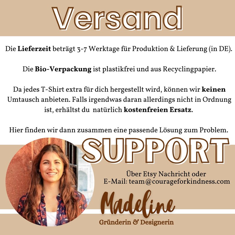 May include: A graphic with the text "Versand" in brown text on a light brown background. The text "Die Lieferzeit betr&auml;gt 3-7 Werktage f&uuml;r Produktion & Lieferung (in DE)." is below the heading. The text "Die Bio-Verpackung ist plastikfrei und aus Recyclingpapier." is below the previous text. The text "Da jedes T-Shirt extra f&uuml;r dich hergestellt wird, k&ouml;nnen wir keinen Umtausch anbieten. Falls irgendwas daran allerdings nicht in Ordnung ist, erh&auml;ltst du nat&uuml;rlich kostenfreien Ersatz." is below the previous text. The text "Hier finden wir dann zusammen eine passende L&ouml;sung zum Problem." is below the previous text. The text "SUPPORT" is in large brown text on a light brown background. The text "&Uuml;ber Etsy Nachricht oder E-Mail: team@courageforkindness.com" is below the previous text. The text "Madeline Gr&uuml;nderin & Designerin" is below the previous text. A woman with long brown hair is smiling at the camera. She is wearing a white shirt and a brown jacket. The background is a light brown color.