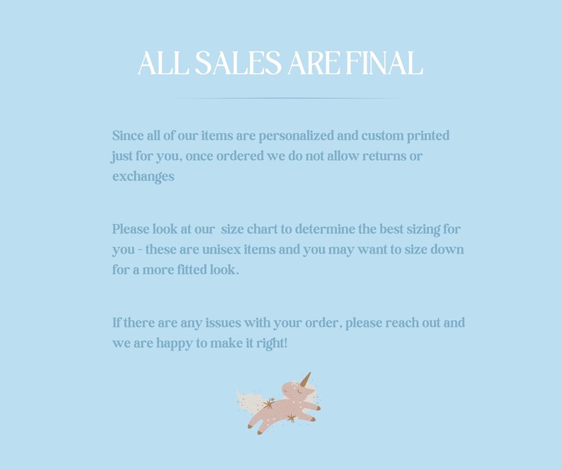 May include: A light blue background with white text that reads "ALL SALES ARE FINAL". The text is followed by a paragraph explaining that all items are personalized and custom printed, and therefore returns or exchanges are not allowed. The text also includes information about sizing and how to contact the seller if there are any issues with an order. The text is followed by a cartoon image of a pink unicorn with a gold horn and a gold star on its head.