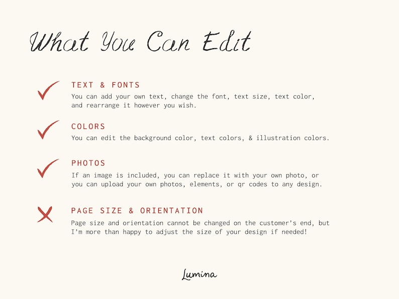 May include: A checklist with a red checkmark next to "Text & Fonts", "Colors", and "Photos". A red X is next to "Page Size & Orientation". The text reads "What You Can Edit" and "You can add your own text, change the font, text size, text color, and rearrange it however you wish."  "You can edit the background color, text colors, & illustration colors."  "If an image is included, you can replace it with your own photo, or you can upload your own photos, elements, or qr codes to any design."  "Page size and orientation cannot be changed on the customer's end, but I'm more than happy to adjust the size of your design if needed!"  The text "Lumina" is at the bottom of the page.