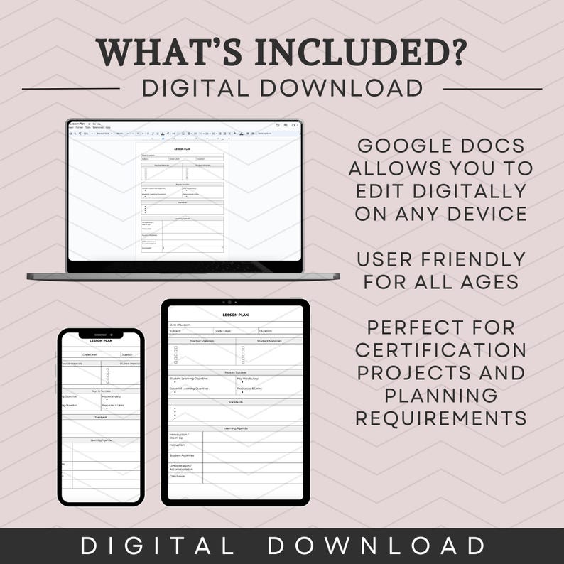 May include: A digital download of a lesson plan template. The template is shown on a laptop, tablet, and phone. The text "WHAT'S INCLUDED? DIGITAL DOWNLOAD" is at the top of the image. The text "GOOGLE DOCS ALLOWS YOU TO EDIT DIGITALLY ON ANY DEVICE" is on the right side of the image. The text "USER FRIENDLY FOR ALL AGES" is below the first text. The text "PERFECT FOR CERTIFICATION PROJECTS AND PLANNING REQUIREMENTS" is below the second text. The text "DIGITAL DOWNLOAD" is at the bottom of the image.