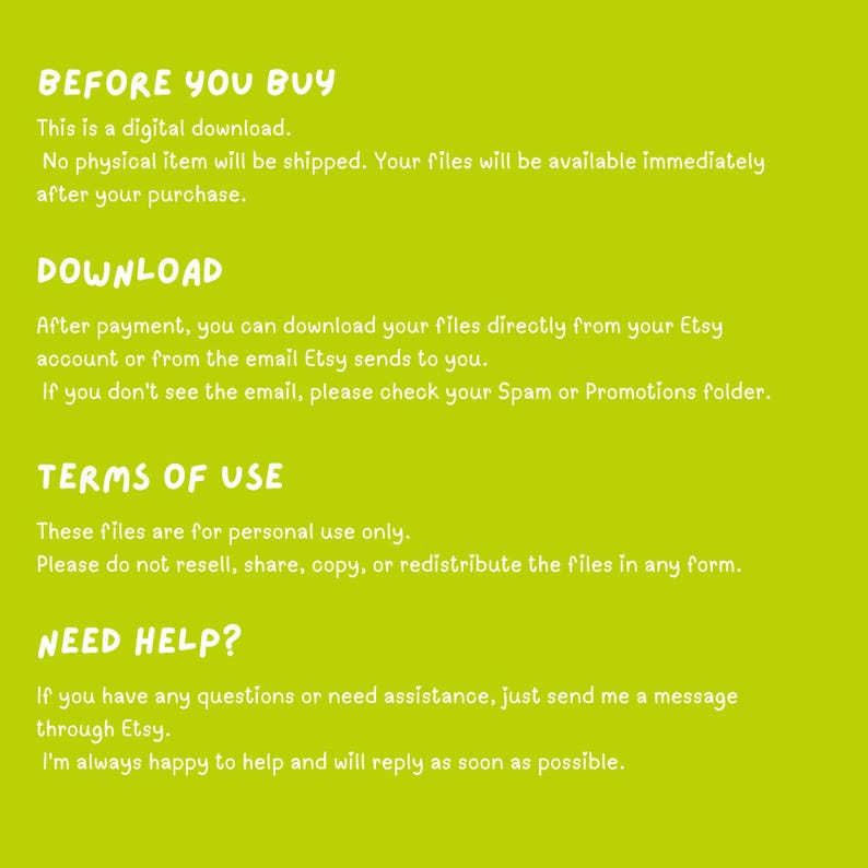 May include: A lime green digital download information graphic with white text. The text reads: BEFORE YOU BUY, This is a digital download. No physical item will be shipped. DOWNLOAD, After payment, you can download your files directly from your Etsy account. TERMS OF USE, These files are for personal use only. NEED HELP? If you have any questions, send me a message through Etsy.