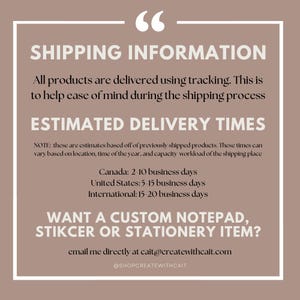 May include: A graphic with text that reads "Shipping Information" and provides estimated delivery times for Canada, the United States, and internationally. The text also includes a note that these are estimates based on previously shipped products and may vary based on location, time of year, and capacity workload of the shipping place. The graphic also includes the text "Want a custom notepad, sticker or stationery item?" and provides an email address and social media handle for contacting the seller.